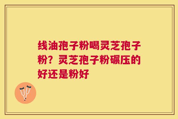 线油孢子粉喝灵芝孢子粉？灵芝孢子粉碾压的好还是粉好