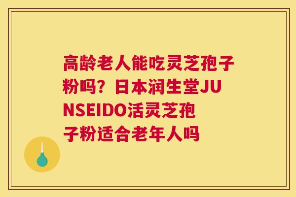 高龄老人能吃灵芝孢子粉吗？日本润生堂JUNSEIDO活灵芝孢子粉适合老年人吗