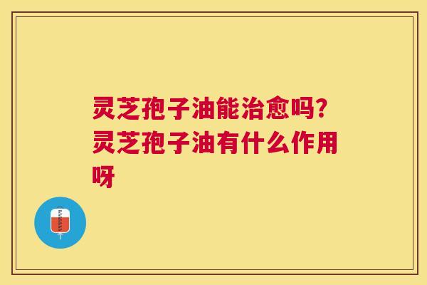 灵芝孢子油能愈吗？灵芝孢子油有什么作用呀