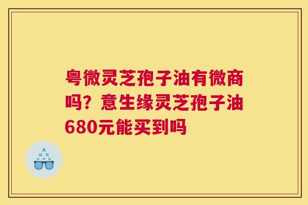 粤微灵芝孢子油有微商吗？意生缘灵芝孢子油680元能买到吗