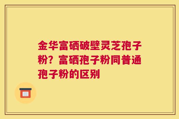 金华富硒破壁灵芝孢子粉？富硒孢子粉同普通孢子粉的区别