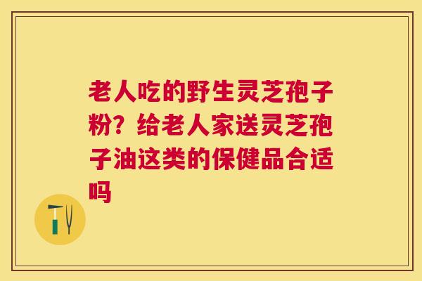 老人吃的野生灵芝孢子粉？给老人家送灵芝孢子油这类的保健品合适吗