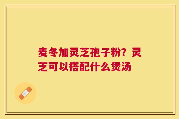 麦冬加灵芝孢子粉？灵芝可以搭配什么煲汤