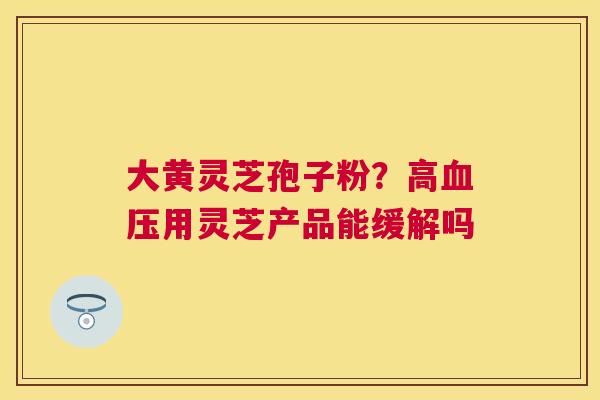 大黄灵芝孢子粉？高用灵芝产品能缓解吗