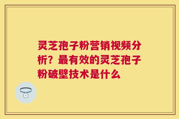 灵芝孢子粉营销视频分析？有效的灵芝孢子粉破壁技术是什么