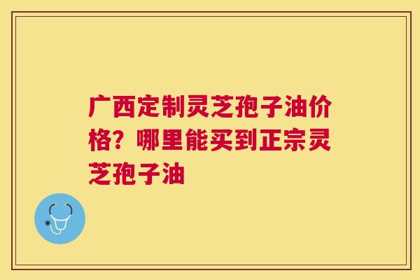 广西定制灵芝孢子油价格？哪里能买到正宗灵芝孢子油