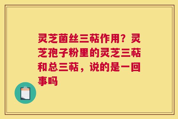 灵芝菌丝三萜作用？灵芝孢子粉里的灵芝三萜和总三萜，说的是一回事吗