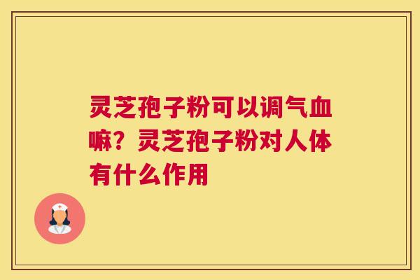 灵芝孢子粉可以调气嘛？灵芝孢子粉对人体有什么作用