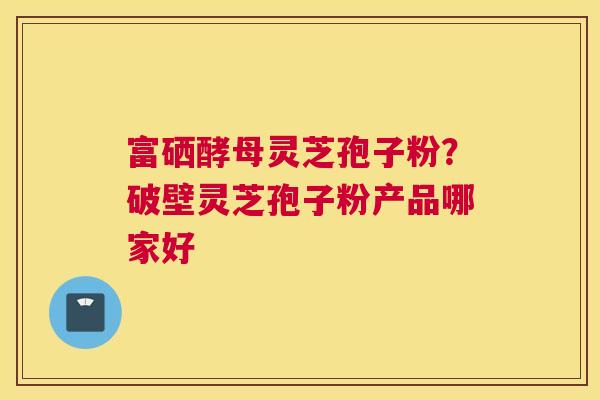 富硒酵母灵芝孢子粉？破壁灵芝孢子粉产品哪家好