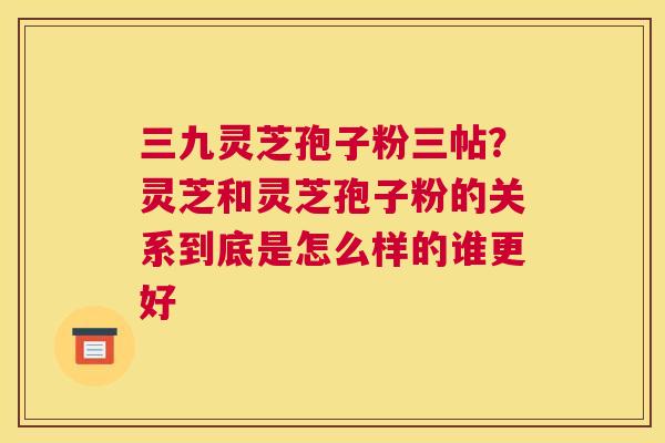 三九灵芝孢子粉三帖？灵芝和灵芝孢子粉的关系到底是怎么样的谁更好