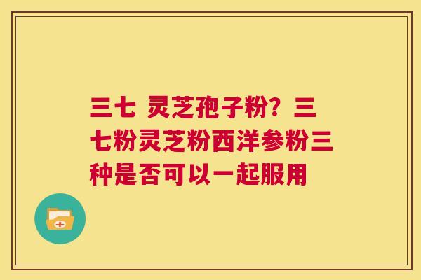 三七 灵芝孢子粉？三七粉灵芝粉西洋参粉三种是否可以一起服用