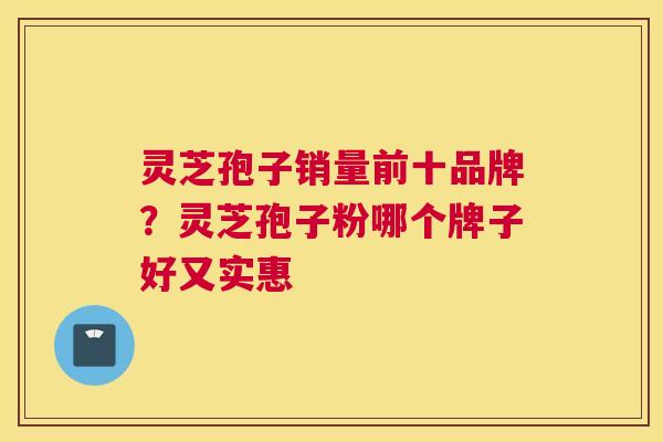 灵芝孢子销量前十品牌？灵芝孢子粉哪个牌子好又实惠