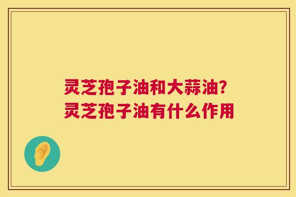 灵芝孢子油和大蒜油？灵芝孢子油有什么作用