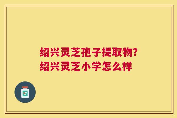 绍兴灵芝孢子提取物？绍兴灵芝小学怎么样