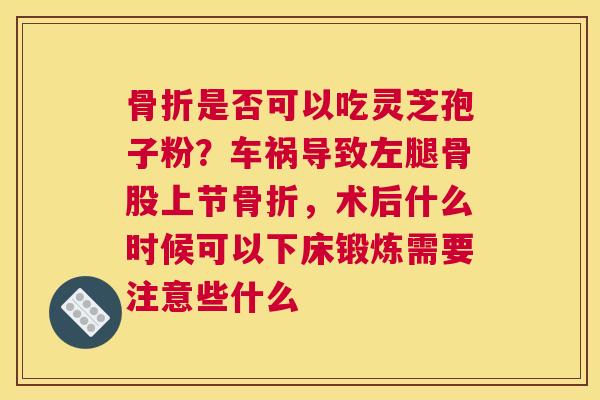 骨折是否可以吃灵芝孢子粉？车祸导致左腿骨股上节骨折，术后什么时候可以下床锻炼需要注意些什么