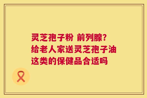 灵芝孢子粉 前列腺？给老人家送灵芝孢子油这类的保健品合适吗