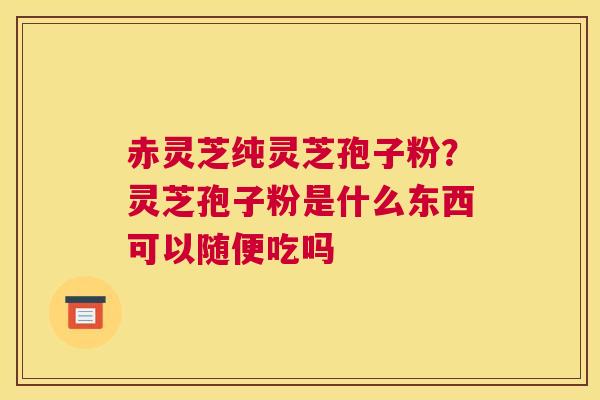 赤灵芝纯灵芝孢子粉？灵芝孢子粉是什么东西可以随便吃吗