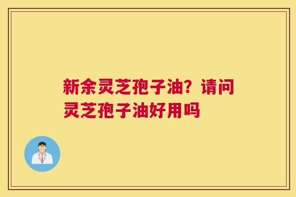 新余灵芝孢子油？请问灵芝孢子油好用吗