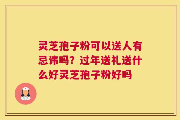灵芝孢子粉可以送人有忌讳吗？过年送礼送什么好灵芝孢子粉好吗