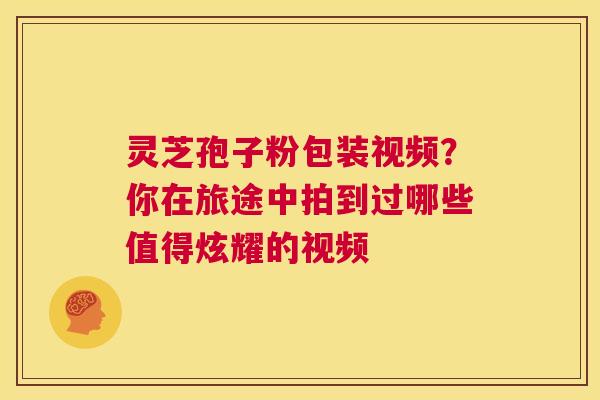 灵芝孢子粉包装视频？你在旅途中拍到过哪些值得炫耀的视频