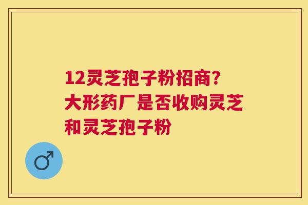 12灵芝孢子粉招商？大形药厂是否收购灵芝和灵芝孢子粉