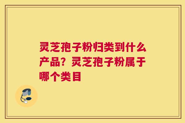 灵芝孢子粉归类到什么产品？灵芝孢子粉属于哪个类目