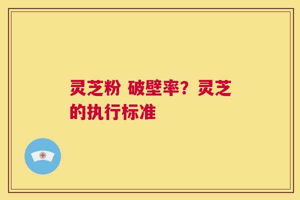 灵芝粉 破壁率？灵芝的执行标准