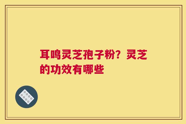 耳鸣灵芝孢子粉？灵芝的功效有哪些