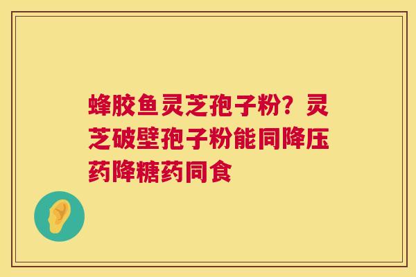 蜂胶鱼灵芝孢子粉？灵芝破壁孢子粉能同药降糖药同食