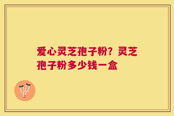 爱心灵芝孢子粉？灵芝孢子粉多少钱一盒