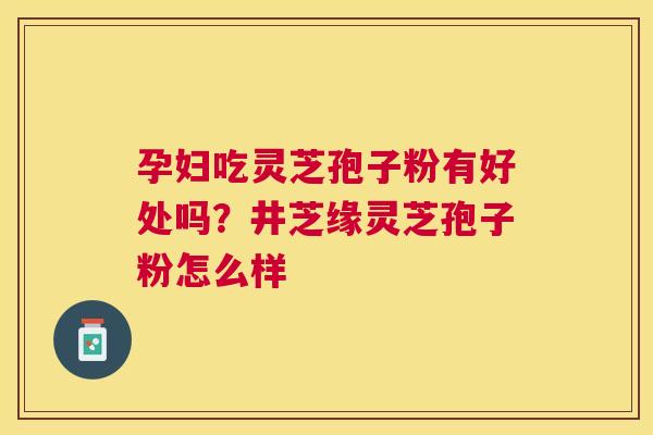 孕妇吃灵芝孢子粉有好处吗？井芝缘灵芝孢子粉怎么样