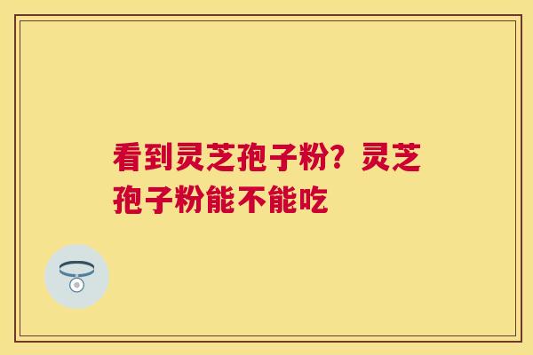 看到灵芝孢子粉？灵芝孢子粉能不能吃
