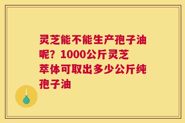灵芝能不能生产孢子油呢？1000公斤灵芝萃体可取出多少公斤纯孢子油