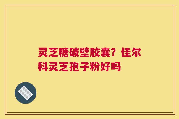 灵芝糖破壁胶囊？佳尔科灵芝孢子粉好吗