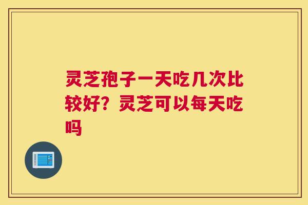 灵芝孢子一天吃几次比较好？灵芝可以每天吃吗