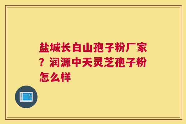 盐城长白山孢子粉厂家？润源中天灵芝孢子粉怎么样