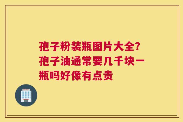 孢子粉装瓶图片大全？孢子油通常要几千块一瓶吗好像有点贵