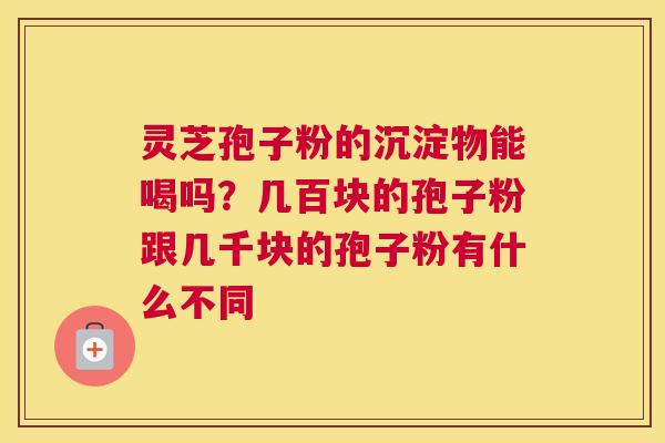 灵芝孢子粉的沉淀物能喝吗？几百块的孢子粉跟几千块的孢子粉有什么不同