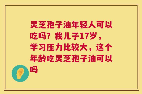 灵芝孢子油年轻人可以吃吗？我儿子17岁，学习压力比较大，这个年龄吃灵芝孢子油可以吗