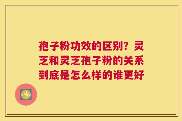 孢子粉功效的区别？灵芝和灵芝孢子粉的关系到底是怎么样的谁更好