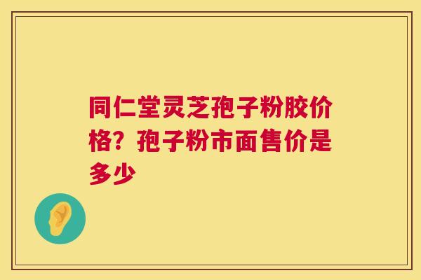 同仁堂灵芝孢子粉胶价格？孢子粉市面售价是多少