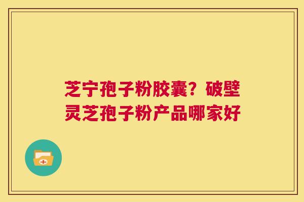 芝宁孢子粉胶囊？破壁灵芝孢子粉产品哪家好