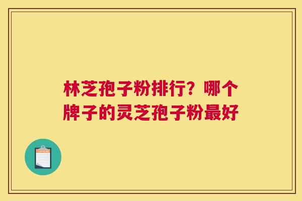 林芝孢子粉排行？哪个牌子的灵芝孢子粉好