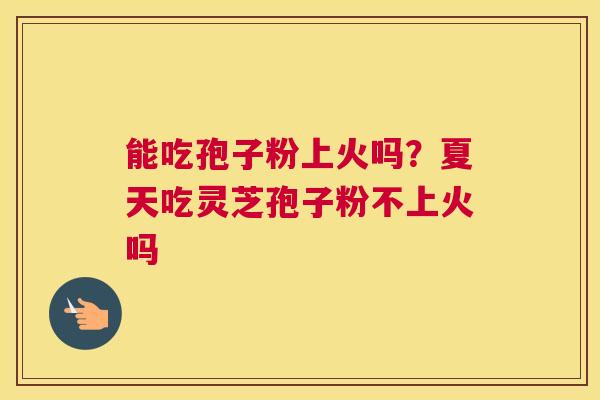 能吃孢子粉上火吗？夏天吃灵芝孢子粉不上火吗