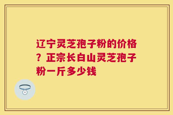 辽宁灵芝孢子粉的价格？正宗长白山灵芝孢子粉一斤多少钱