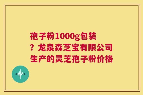 孢子粉1000g包装？龙泉森芝宝有限公司生产的灵芝孢子粉价格