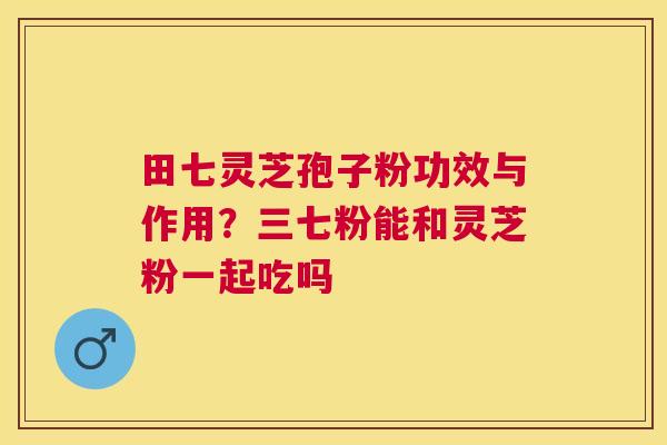 田七灵芝孢子粉功效与作用？三七粉能和灵芝粉一起吃吗