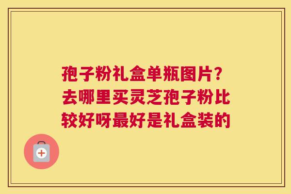 孢子粉礼盒单瓶图片？去哪里买灵芝孢子粉比较好呀好是礼盒装的