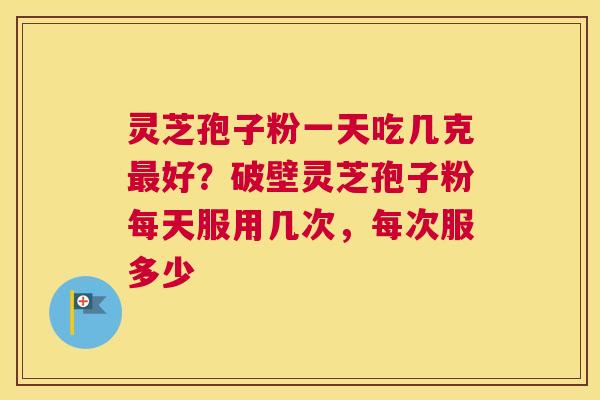 灵芝孢子粉一天吃几克好？破壁灵芝孢子粉每天服用几次，每次服多少