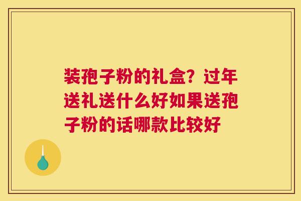 装孢子粉的礼盒？过年送礼送什么好如果送孢子粉的话哪款比较好